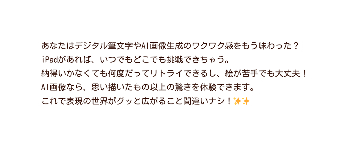 あなたはデジタル筆文字やAI画像生成のワクワク感をもう味わった iPadがあれば いつでもどこでも挑戦できちゃう 納得いかなくても何度だってリトライできるし 絵が苦手でも大丈夫 AI画像なら 思い描いたもの以上の驚きを体験できます これで表現の世界がグッと広がること間違いナシ